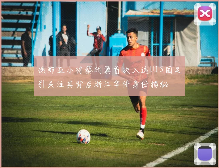热那亚小将蔡昀翼首次入选U15国足引关注其背后浙江华侨身份揭秘