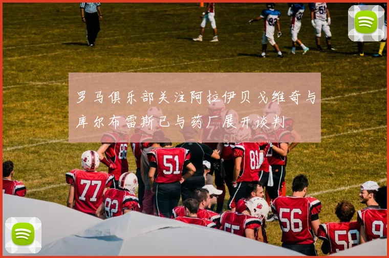 罗马俱乐部关注阿拉伊贝戈维奇与库尔布雷斯已与药厂展开谈判