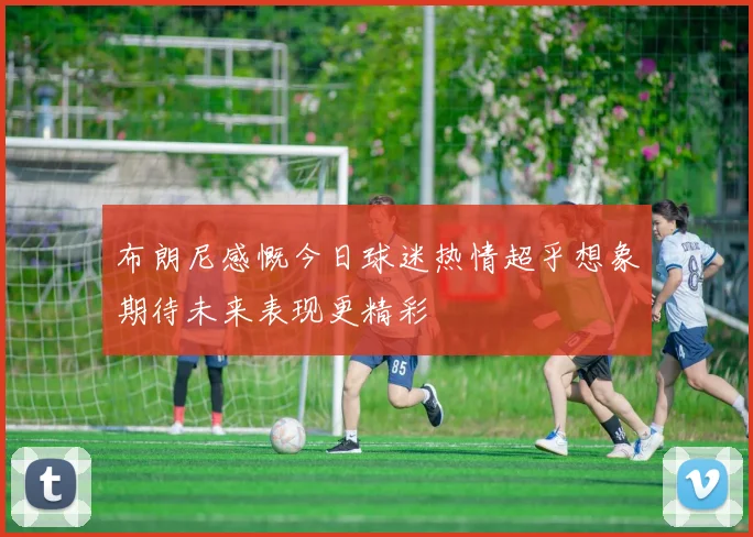 布朗尼感慨今日球迷热情超乎想象期待未来表现更精彩