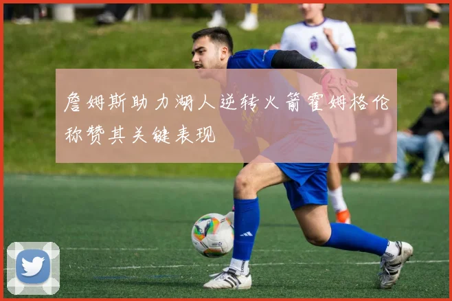 詹姆斯助力湖人逆转火箭霍姆格伦称赞其关键表现