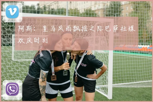 阿斯：皇马风雨飘摇之际巴萨社媒欢庆时刻