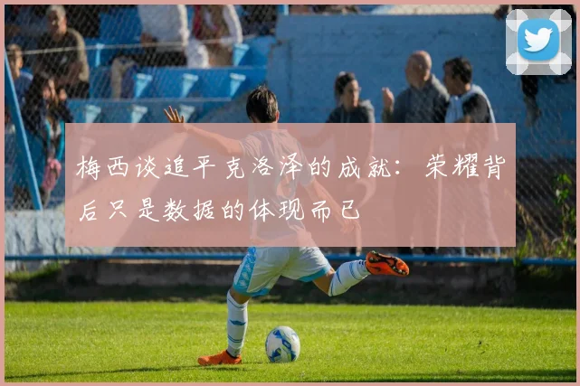梅西谈追平克洛泽的成就：荣耀背后只是数据的体现而已