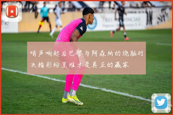 哨声响起后巴黎与阿森纳的烧脑对决精彩纷呈谁才是真正的赢家