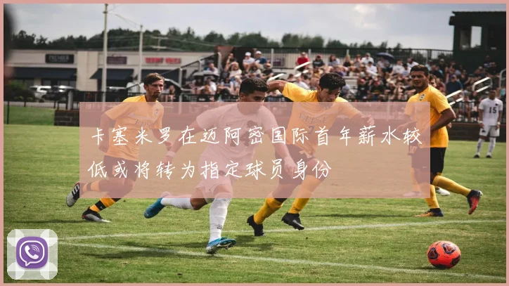 卡塞米罗在迈阿密国际首年薪水较低或将转为指定球员身份