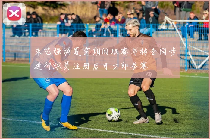 朱艺强调夏窗期间联赛与转会同步进行球员注册后可立即参赛